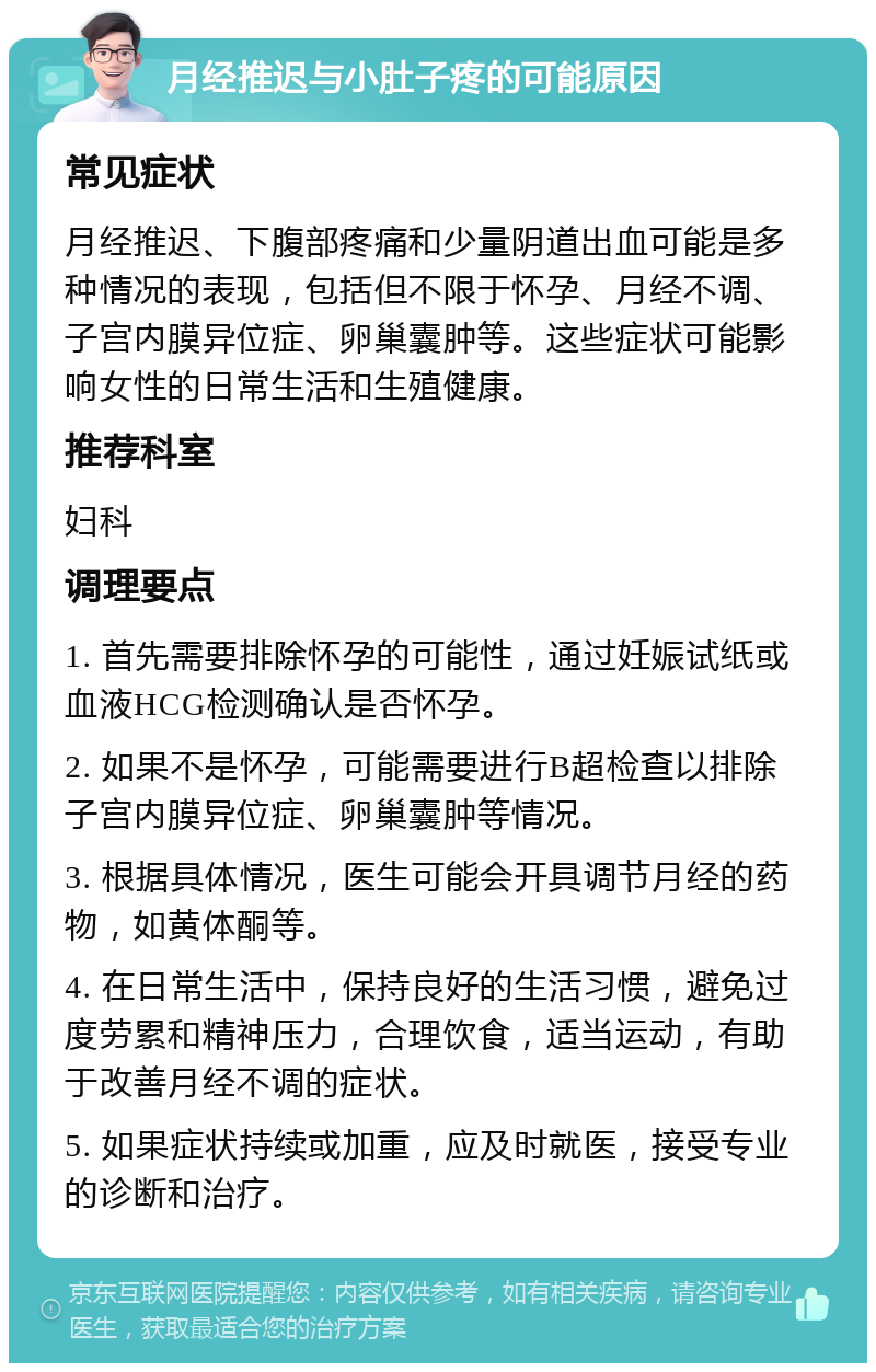 月经推迟与小肚子疼的可能原因 常见症状 月经推迟、下腹部疼痛和少量阴道出血可能是多种情况的表现，包括但不限于怀孕、月经不调、子宫内膜异位症、卵巢囊肿等。这些症状可能影响女性的日常生活和生殖健康。 推荐科室 妇科 调理要点 1. 首先需要排除怀孕的可能性，通过妊娠试纸或血液HCG检测确认是否怀孕。 2. 如果不是怀孕，可能需要进行B超检查以排除子宫内膜异位症、卵巢囊肿等情况。 3. 根据具体情况，医生可能会开具调节月经的药物，如黄体酮等。 4. 在日常生活中，保持良好的生活习惯，避免过度劳累和精神压力，合理饮食，适当运动，有助于改善月经不调的症状。 5. 如果症状持续或加重，应及时就医，接受专业的诊断和治疗。