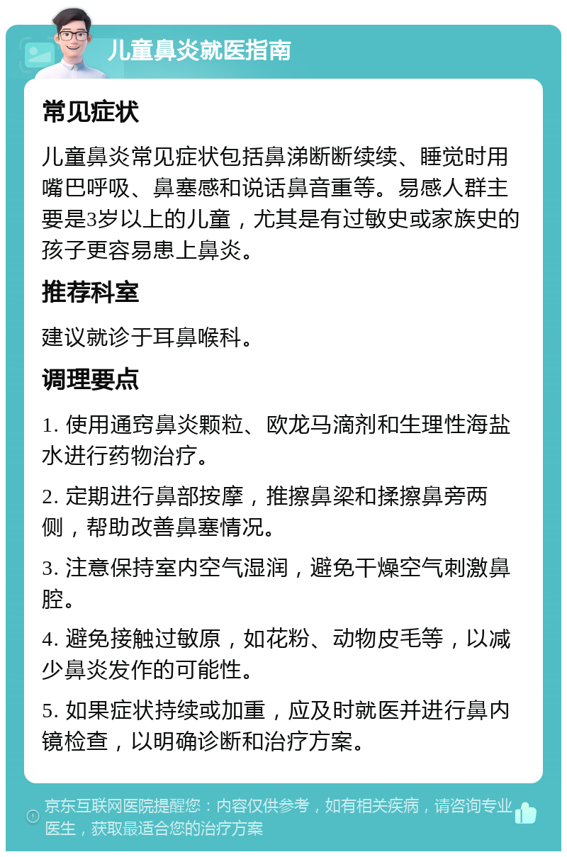 儿童鼻炎就医指南 常见症状 儿童鼻炎常见症状包括鼻涕断断续续、睡觉时用嘴巴呼吸、鼻塞感和说话鼻音重等。易感人群主要是3岁以上的儿童，尤其是有过敏史或家族史的孩子更容易患上鼻炎。 推荐科室 建议就诊于耳鼻喉科。 调理要点 1. 使用通窍鼻炎颗粒、欧龙马滴剂和生理性海盐水进行药物治疗。 2. 定期进行鼻部按摩，推擦鼻梁和揉擦鼻旁两侧，帮助改善鼻塞情况。 3. 注意保持室内空气湿润，避免干燥空气刺激鼻腔。 4. 避免接触过敏原，如花粉、动物皮毛等，以减少鼻炎发作的可能性。 5. 如果症状持续或加重，应及时就医并进行鼻内镜检查，以明确诊断和治疗方案。