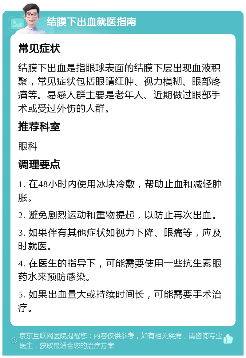 结膜下出血就医指南 常见症状 结膜下出血是指眼球表面的结膜下层出现血液积聚，常见症状包括眼睛红肿、视力模糊、眼部疼痛等。易感人群主要是老年人、近期做过眼部手术或受过外伤的人群。 推荐科室 眼科 调理要点 1. 在48小时内使用冰块冷敷，帮助止血和减轻肿胀。 2. 避免剧烈运动和重物提起，以防止再次出血。 3. 如果伴有其他症状如视力下降、眼痛等，应及时就医。 4. 在医生的指导下，可能需要使用一些抗生素眼药水来预防感染。 5. 如果出血量大或持续时间长，可能需要手术治疗。