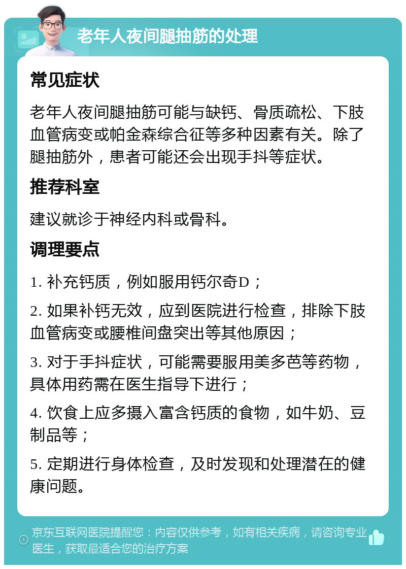 老年人夜间腿抽筋的处理 常见症状 老年人夜间腿抽筋可能与缺钙、骨质疏松、下肢血管病变或帕金森综合征等多种因素有关。除了腿抽筋外，患者可能还会出现手抖等症状。 推荐科室 建议就诊于神经内科或骨科。 调理要点 1. 补充钙质，例如服用钙尔奇D； 2. 如果补钙无效，应到医院进行检查，排除下肢血管病变或腰椎间盘突出等其他原因； 3. 对于手抖症状，可能需要服用美多芭等药物，具体用药需在医生指导下进行； 4. 饮食上应多摄入富含钙质的食物，如牛奶、豆制品等； 5. 定期进行身体检查，及时发现和处理潜在的健康问题。