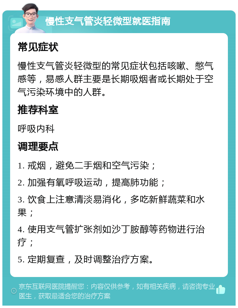 慢性支气管炎轻微型就医指南 常见症状 慢性支气管炎轻微型的常见症状包括咳嗽、憋气感等，易感人群主要是长期吸烟者或长期处于空气污染环境中的人群。 推荐科室 呼吸内科 调理要点 1. 戒烟，避免二手烟和空气污染； 2. 加强有氧呼吸运动，提高肺功能； 3. 饮食上注意清淡易消化，多吃新鲜蔬菜和水果； 4. 使用支气管扩张剂如沙丁胺醇等药物进行治疗； 5. 定期复查，及时调整治疗方案。