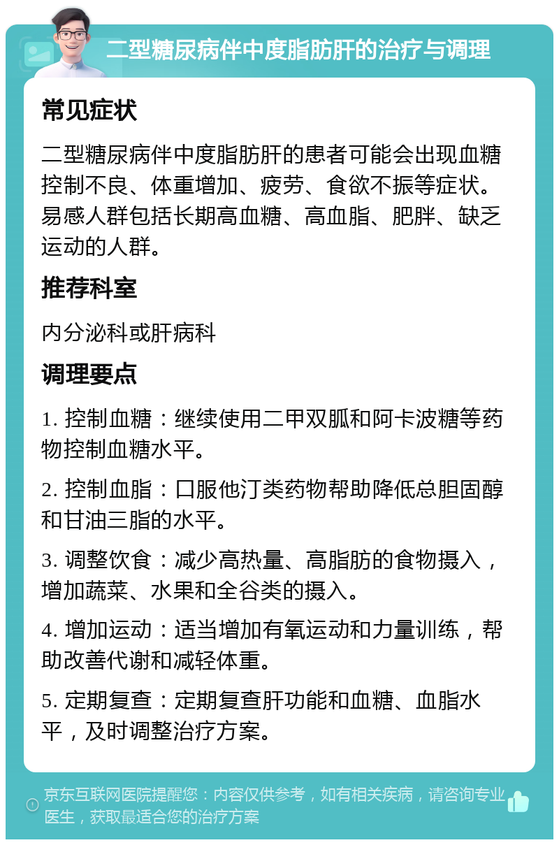 二型糖尿病伴中度脂肪肝的治疗与调理 常见症状 二型糖尿病伴中度脂肪肝的患者可能会出现血糖控制不良、体重增加、疲劳、食欲不振等症状。易感人群包括长期高血糖、高血脂、肥胖、缺乏运动的人群。 推荐科室 内分泌科或肝病科 调理要点 1. 控制血糖：继续使用二甲双胍和阿卡波糖等药物控制血糖水平。 2. 控制血脂：口服他汀类药物帮助降低总胆固醇和甘油三脂的水平。 3. 调整饮食：减少高热量、高脂肪的食物摄入，增加蔬菜、水果和全谷类的摄入。 4. 增加运动：适当增加有氧运动和力量训练，帮助改善代谢和减轻体重。 5. 定期复查：定期复查肝功能和血糖、血脂水平，及时调整治疗方案。