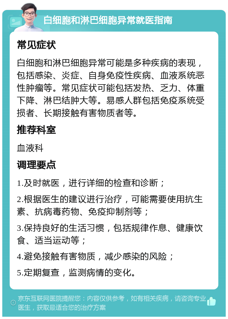 白细胞和淋巴细胞异常就医指南 常见症状 白细胞和淋巴细胞异常可能是多种疾病的表现，包括感染、炎症、自身免疫性疾病、血液系统恶性肿瘤等。常见症状可能包括发热、乏力、体重下降、淋巴结肿大等。易感人群包括免疫系统受损者、长期接触有害物质者等。 推荐科室 血液科 调理要点 1.及时就医，进行详细的检查和诊断； 2.根据医生的建议进行治疗，可能需要使用抗生素、抗病毒药物、免疫抑制剂等； 3.保持良好的生活习惯，包括规律作息、健康饮食、适当运动等； 4.避免接触有害物质，减少感染的风险； 5.定期复查，监测病情的变化。