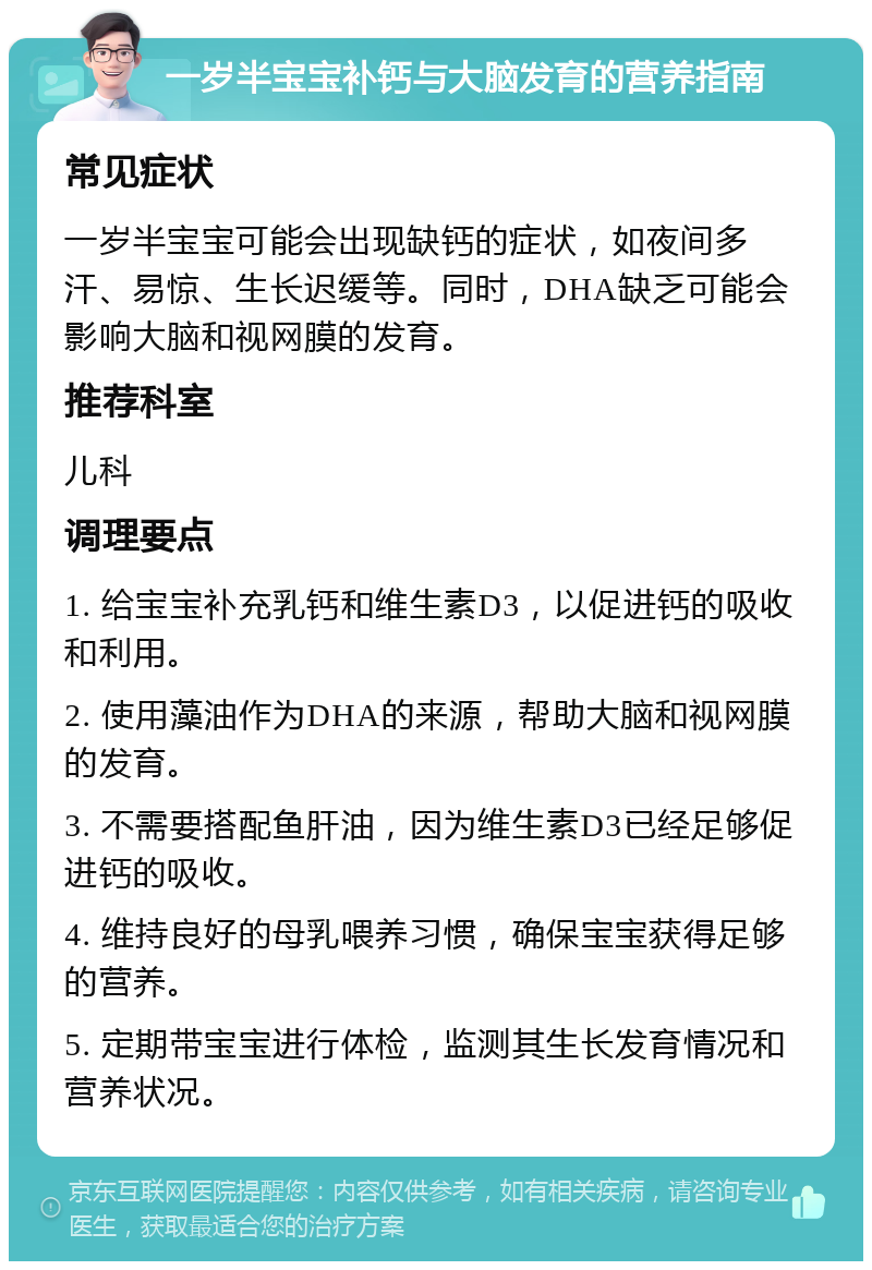 一岁半宝宝补钙与大脑发育的营养指南 常见症状 一岁半宝宝可能会出现缺钙的症状，如夜间多汗、易惊、生长迟缓等。同时，DHA缺乏可能会影响大脑和视网膜的发育。 推荐科室 儿科 调理要点 1. 给宝宝补充乳钙和维生素D3，以促进钙的吸收和利用。 2. 使用藻油作为DHA的来源，帮助大脑和视网膜的发育。 3. 不需要搭配鱼肝油，因为维生素D3已经足够促进钙的吸收。 4. 维持良好的母乳喂养习惯，确保宝宝获得足够的营养。 5. 定期带宝宝进行体检，监测其生长发育情况和营养状况。