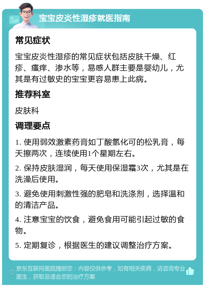 宝宝皮炎性湿疹就医指南 常见症状 宝宝皮炎性湿疹的常见症状包括皮肤干燥、红疹、瘙痒、渗水等，易感人群主要是婴幼儿，尤其是有过敏史的宝宝更容易患上此病。 推荐科室 皮肤科 调理要点 1. 使用弱效激素药膏如丁酸氢化可的松乳膏，每天擦两次，连续使用1个星期左右。 2. 保持皮肤湿润，每天使用保湿霜3次，尤其是在洗澡后使用。 3. 避免使用刺激性强的肥皂和洗涤剂，选择温和的清洁产品。 4. 注意宝宝的饮食，避免食用可能引起过敏的食物。 5. 定期复诊，根据医生的建议调整治疗方案。