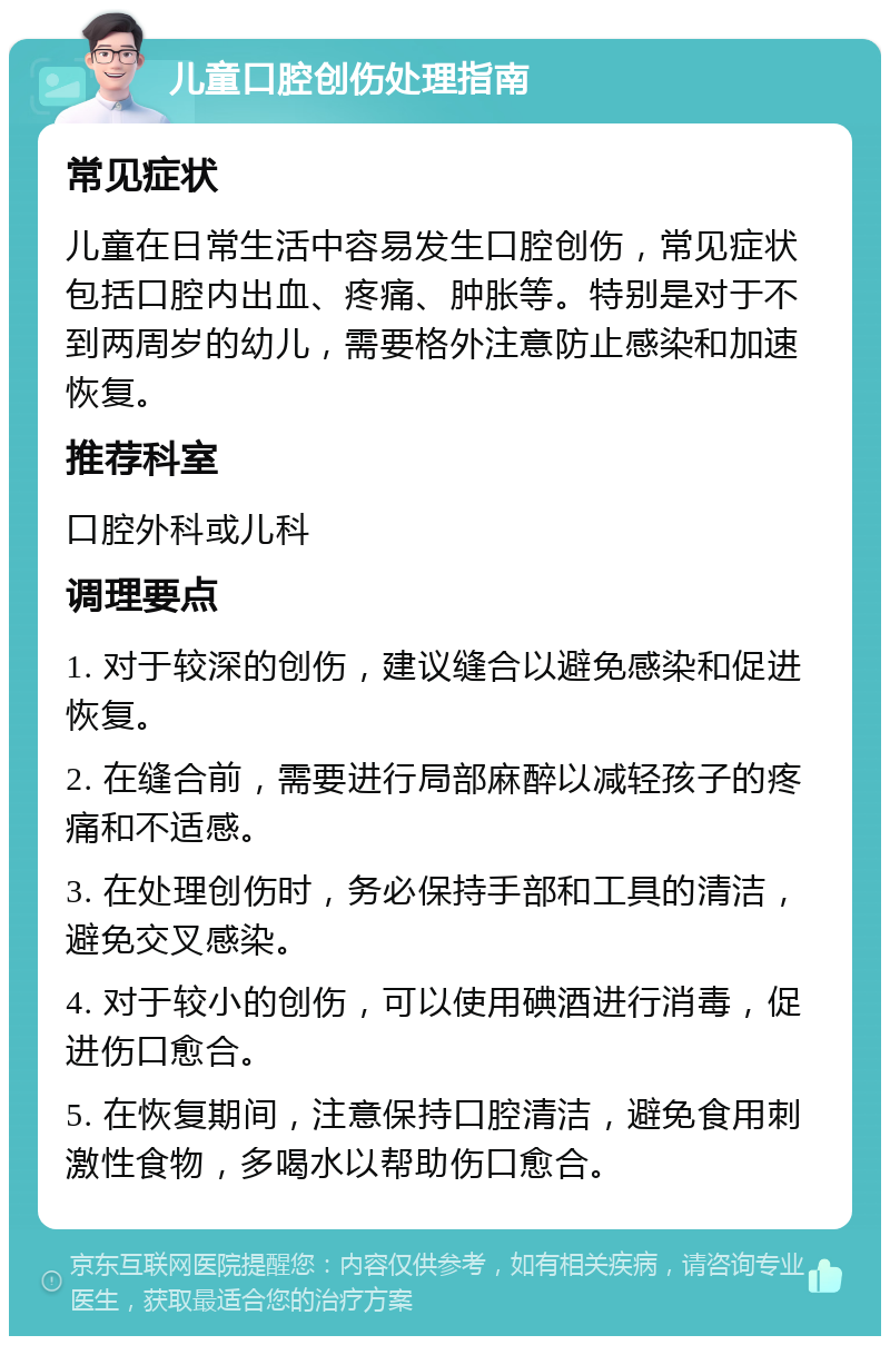 儿童口腔创伤处理指南 常见症状 儿童在日常生活中容易发生口腔创伤，常见症状包括口腔内出血、疼痛、肿胀等。特别是对于不到两周岁的幼儿，需要格外注意防止感染和加速恢复。 推荐科室 口腔外科或儿科 调理要点 1. 对于较深的创伤，建议缝合以避免感染和促进恢复。 2. 在缝合前，需要进行局部麻醉以减轻孩子的疼痛和不适感。 3. 在处理创伤时，务必保持手部和工具的清洁，避免交叉感染。 4. 对于较小的创伤，可以使用碘酒进行消毒，促进伤口愈合。 5. 在恢复期间，注意保持口腔清洁，避免食用刺激性食物，多喝水以帮助伤口愈合。