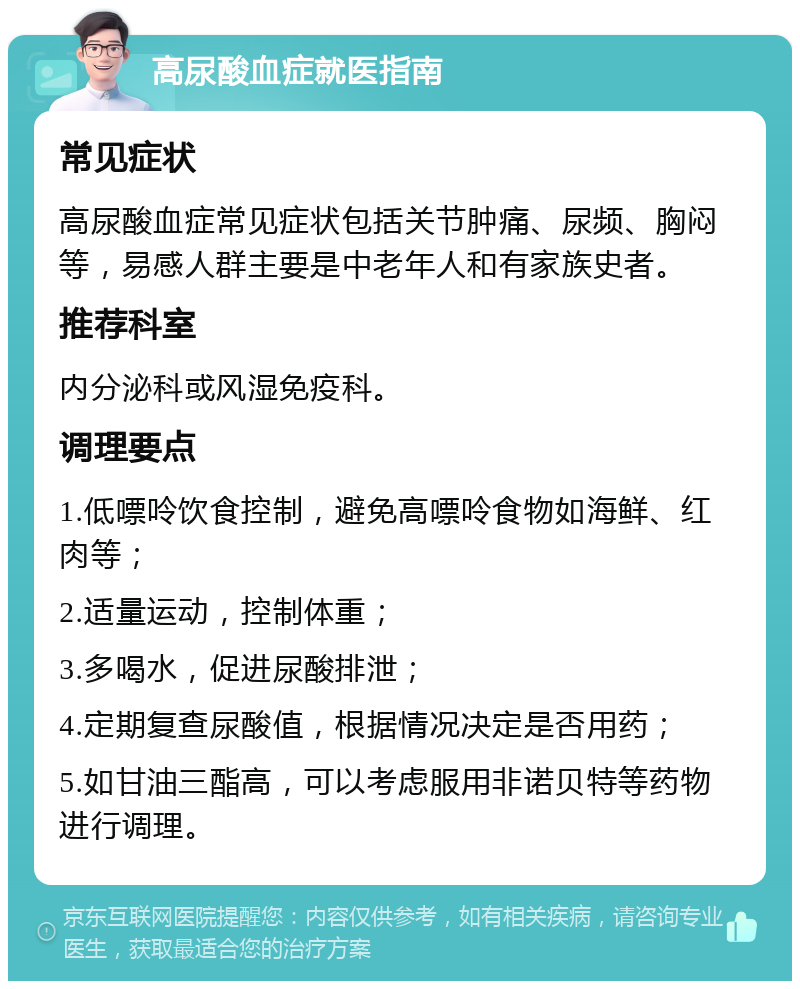 高尿酸血症就医指南 常见症状 高尿酸血症常见症状包括关节肿痛、尿频、胸闷等，易感人群主要是中老年人和有家族史者。 推荐科室 内分泌科或风湿免疫科。 调理要点 1.低嘌呤饮食控制，避免高嘌呤食物如海鲜、红肉等； 2.适量运动，控制体重； 3.多喝水，促进尿酸排泄； 4.定期复查尿酸值，根据情况决定是否用药； 5.如甘油三酯高，可以考虑服用非诺贝特等药物进行调理。