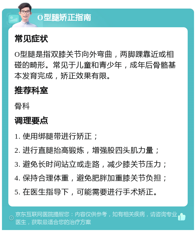 O型腿矫正指南 常见症状 O型腿是指双膝关节向外弯曲，两脚踝靠近或相碰的畸形。常见于儿童和青少年，成年后骨骼基本发育完成，矫正效果有限。 推荐科室 骨科 调理要点 1. 使用绑腿带进行矫正； 2. 进行直腿抬高锻炼，增强股四头肌力量； 3. 避免长时间站立或走路，减少膝关节压力； 4. 保持合理体重，避免肥胖加重膝关节负担； 5. 在医生指导下，可能需要进行手术矫正。