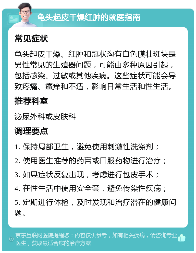 龟头起皮干燥红肿的就医指南 常见症状 龟头起皮干燥、红肿和冠状沟有白色膜壮斑块是男性常见的生殖器问题，可能由多种原因引起，包括感染、过敏或其他疾病。这些症状可能会导致疼痛、瘙痒和不适，影响日常生活和性生活。 推荐科室 泌尿外科或皮肤科 调理要点 1. 保持局部卫生，避免使用刺激性洗涤剂； 2. 使用医生推荐的药膏或口服药物进行治疗； 3. 如果症状反复出现，考虑进行包皮手术； 4. 在性生活中使用安全套，避免传染性疾病； 5. 定期进行体检，及时发现和治疗潜在的健康问题。