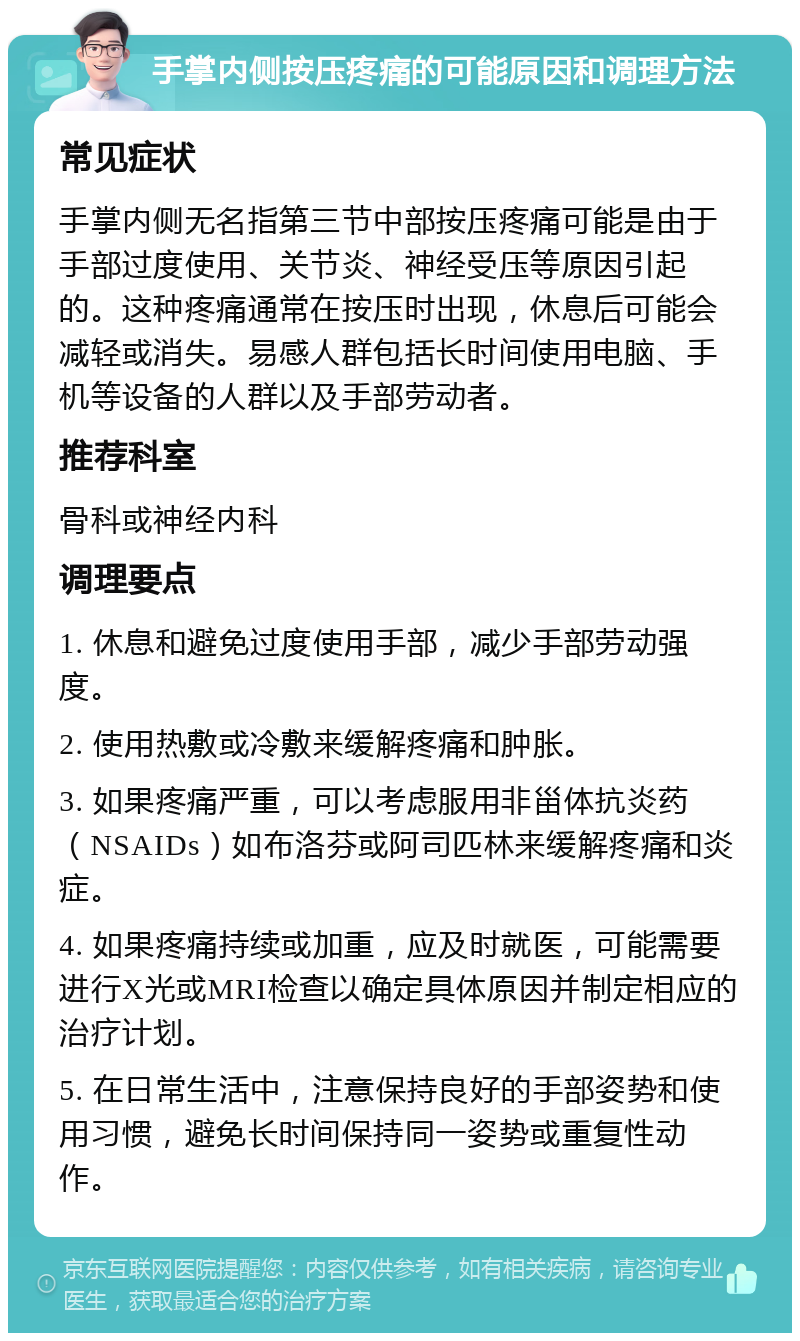 手掌内侧按压疼痛的可能原因和调理方法 常见症状 手掌内侧无名指第三节中部按压疼痛可能是由于手部过度使用、关节炎、神经受压等原因引起的。这种疼痛通常在按压时出现，休息后可能会减轻或消失。易感人群包括长时间使用电脑、手机等设备的人群以及手部劳动者。 推荐科室 骨科或神经内科 调理要点 1. 休息和避免过度使用手部，减少手部劳动强度。 2. 使用热敷或冷敷来缓解疼痛和肿胀。 3. 如果疼痛严重，可以考虑服用非甾体抗炎药（NSAIDs）如布洛芬或阿司匹林来缓解疼痛和炎症。 4. 如果疼痛持续或加重，应及时就医，可能需要进行X光或MRI检查以确定具体原因并制定相应的治疗计划。 5. 在日常生活中，注意保持良好的手部姿势和使用习惯，避免长时间保持同一姿势或重复性动作。