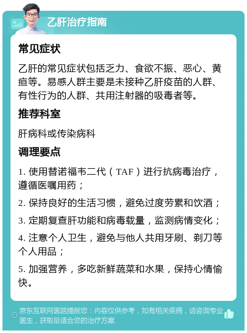 乙肝治疗指南 常见症状 乙肝的常见症状包括乏力、食欲不振、恶心、黄疸等。易感人群主要是未接种乙肝疫苗的人群、有性行为的人群、共用注射器的吸毒者等。 推荐科室 肝病科或传染病科 调理要点 1. 使用替诺福韦二代（TAF）进行抗病毒治疗，遵循医嘱用药； 2. 保持良好的生活习惯，避免过度劳累和饮酒； 3. 定期复查肝功能和病毒载量，监测病情变化； 4. 注意个人卫生，避免与他人共用牙刷、剃刀等个人用品； 5. 加强营养，多吃新鲜蔬菜和水果，保持心情愉快。