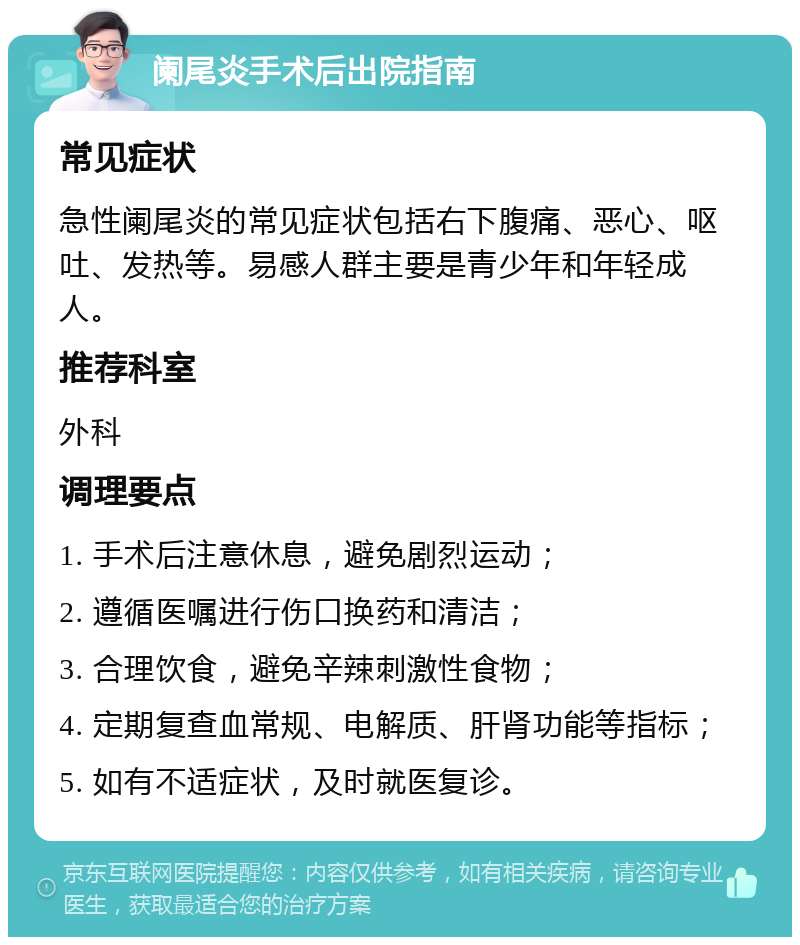 阑尾炎手术后出院指南 常见症状 急性阑尾炎的常见症状包括右下腹痛、恶心、呕吐、发热等。易感人群主要是青少年和年轻成人。 推荐科室 外科 调理要点 1. 手术后注意休息，避免剧烈运动； 2. 遵循医嘱进行伤口换药和清洁； 3. 合理饮食，避免辛辣刺激性食物； 4. 定期复查血常规、电解质、肝肾功能等指标； 5. 如有不适症状，及时就医复诊。