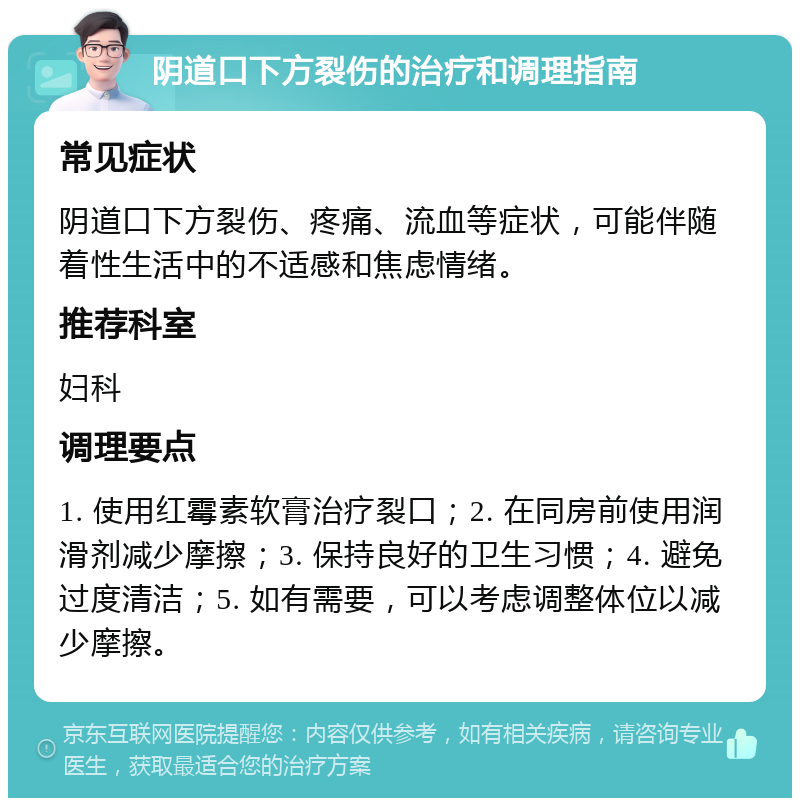 阴道口下方裂伤的治疗和调理指南 常见症状 阴道口下方裂伤、疼痛、流血等症状，可能伴随着性生活中的不适感和焦虑情绪。 推荐科室 妇科 调理要点 1. 使用红霉素软膏治疗裂口；2. 在同房前使用润滑剂减少摩擦；3. 保持良好的卫生习惯；4. 避免过度清洁；5. 如有需要，可以考虑调整体位以减少摩擦。