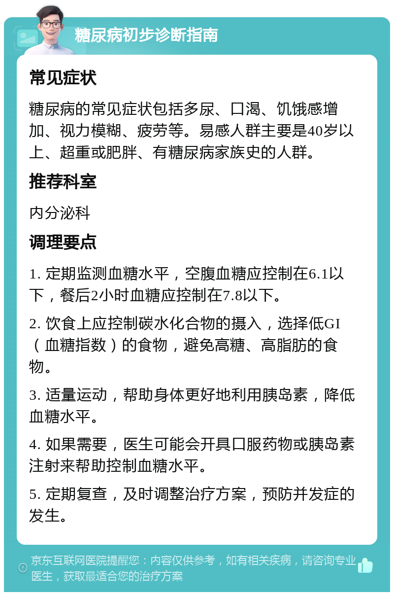 糖尿病初步诊断指南 常见症状 糖尿病的常见症状包括多尿、口渴、饥饿感增加、视力模糊、疲劳等。易感人群主要是40岁以上、超重或肥胖、有糖尿病家族史的人群。 推荐科室 内分泌科 调理要点 1. 定期监测血糖水平，空腹血糖应控制在6.1以下，餐后2小时血糖应控制在7.8以下。 2. 饮食上应控制碳水化合物的摄入，选择低GI（血糖指数）的食物，避免高糖、高脂肪的食物。 3. 适量运动，帮助身体更好地利用胰岛素，降低血糖水平。 4. 如果需要，医生可能会开具口服药物或胰岛素注射来帮助控制血糖水平。 5. 定期复查，及时调整治疗方案，预防并发症的发生。