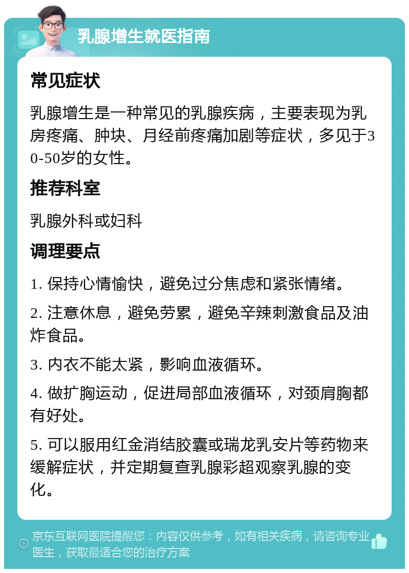 乳腺增生就医指南 常见症状 乳腺增生是一种常见的乳腺疾病，主要表现为乳房疼痛、肿块、月经前疼痛加剧等症状，多见于30-50岁的女性。 推荐科室 乳腺外科或妇科 调理要点 1. 保持心情愉快，避免过分焦虑和紧张情绪。 2. 注意休息，避免劳累，避免辛辣刺激食品及油炸食品。 3. 内衣不能太紧，影响血液循环。 4. 做扩胸运动，促进局部血液循环，对颈肩胸都有好处。 5. 可以服用红金消结胶囊或瑞龙乳安片等药物来缓解症状，并定期复查乳腺彩超观察乳腺的变化。