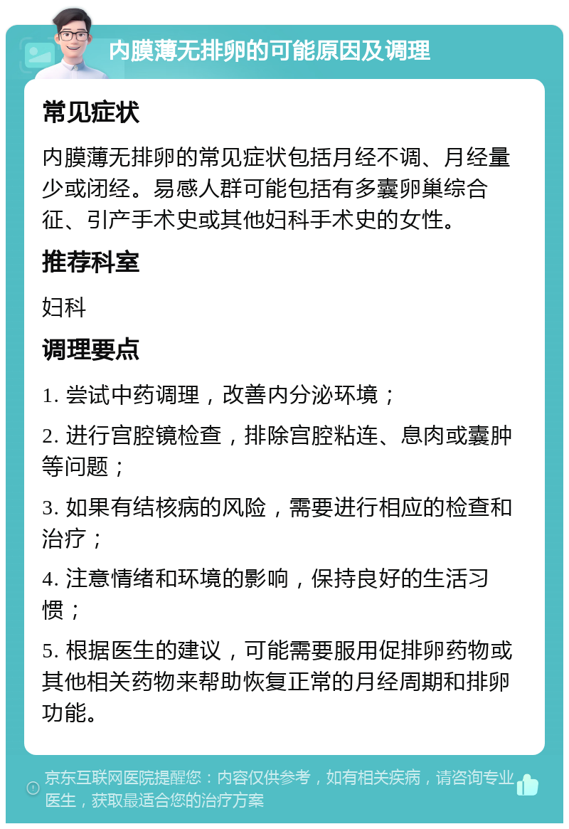 内膜薄无排卵的可能原因及调理 常见症状 内膜薄无排卵的常见症状包括月经不调、月经量少或闭经。易感人群可能包括有多囊卵巢综合征、引产手术史或其他妇科手术史的女性。 推荐科室 妇科 调理要点 1. 尝试中药调理，改善内分泌环境； 2. 进行宫腔镜检查，排除宫腔粘连、息肉或囊肿等问题； 3. 如果有结核病的风险，需要进行相应的检查和治疗； 4. 注意情绪和环境的影响，保持良好的生活习惯； 5. 根据医生的建议，可能需要服用促排卵药物或其他相关药物来帮助恢复正常的月经周期和排卵功能。