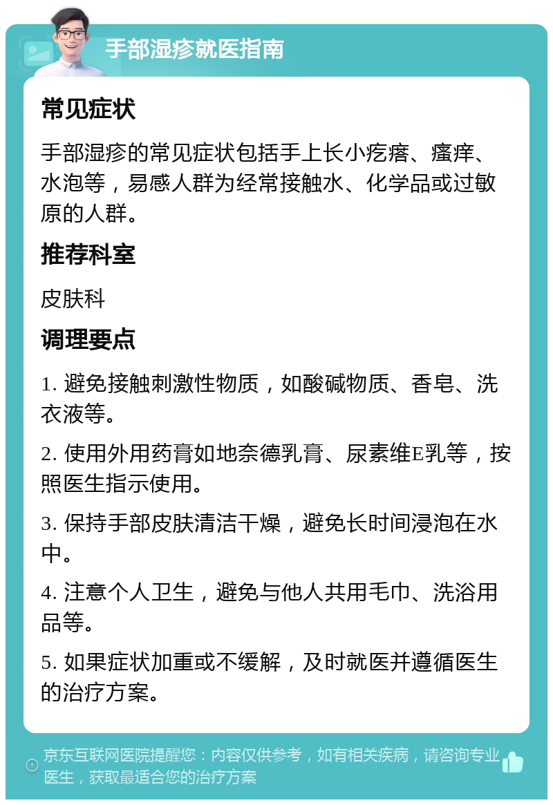 手部湿疹就医指南 常见症状 手部湿疹的常见症状包括手上长小疙瘩、瘙痒、水泡等，易感人群为经常接触水、化学品或过敏原的人群。 推荐科室 皮肤科 调理要点 1. 避免接触刺激性物质，如酸碱物质、香皂、洗衣液等。 2. 使用外用药膏如地奈德乳膏、尿素维E乳等，按照医生指示使用。 3. 保持手部皮肤清洁干燥，避免长时间浸泡在水中。 4. 注意个人卫生，避免与他人共用毛巾、洗浴用品等。 5. 如果症状加重或不缓解，及时就医并遵循医生的治疗方案。