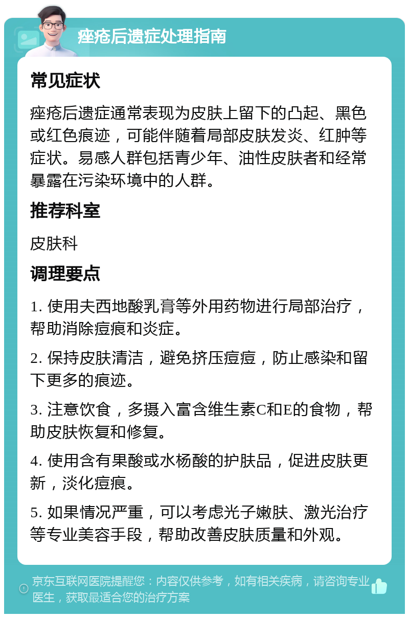 痤疮后遗症处理指南 常见症状 痤疮后遗症通常表现为皮肤上留下的凸起、黑色或红色痕迹，可能伴随着局部皮肤发炎、红肿等症状。易感人群包括青少年、油性皮肤者和经常暴露在污染环境中的人群。 推荐科室 皮肤科 调理要点 1. 使用夫西地酸乳膏等外用药物进行局部治疗，帮助消除痘痕和炎症。 2. 保持皮肤清洁，避免挤压痘痘，防止感染和留下更多的痕迹。 3. 注意饮食，多摄入富含维生素C和E的食物，帮助皮肤恢复和修复。 4. 使用含有果酸或水杨酸的护肤品，促进皮肤更新，淡化痘痕。 5. 如果情况严重，可以考虑光子嫩肤、激光治疗等专业美容手段，帮助改善皮肤质量和外观。