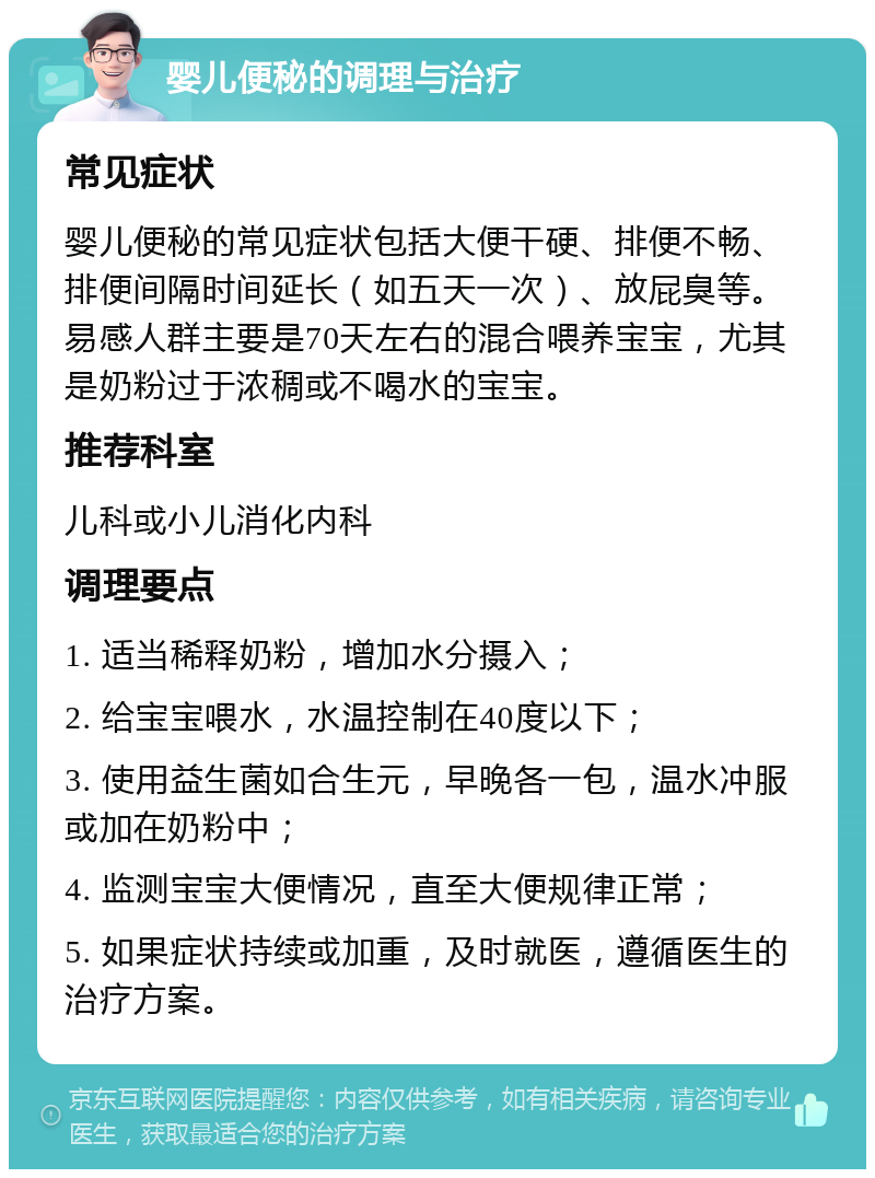 婴儿便秘的调理与治疗 常见症状 婴儿便秘的常见症状包括大便干硬、排便不畅、排便间隔时间延长（如五天一次）、放屁臭等。易感人群主要是70天左右的混合喂养宝宝，尤其是奶粉过于浓稠或不喝水的宝宝。 推荐科室 儿科或小儿消化内科 调理要点 1. 适当稀释奶粉，增加水分摄入； 2. 给宝宝喂水，水温控制在40度以下； 3. 使用益生菌如合生元，早晚各一包，温水冲服或加在奶粉中； 4. 监测宝宝大便情况，直至大便规律正常； 5. 如果症状持续或加重，及时就医，遵循医生的治疗方案。