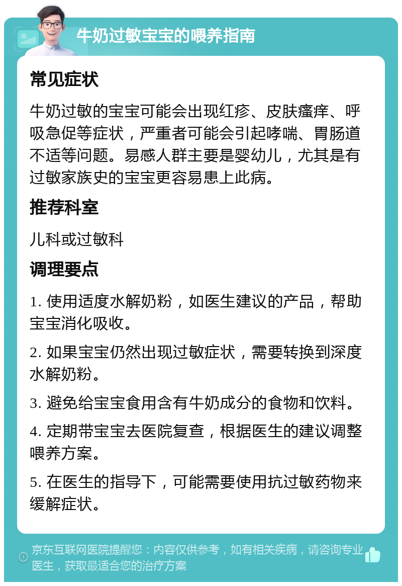 牛奶过敏宝宝的喂养指南 常见症状 牛奶过敏的宝宝可能会出现红疹、皮肤瘙痒、呼吸急促等症状，严重者可能会引起哮喘、胃肠道不适等问题。易感人群主要是婴幼儿，尤其是有过敏家族史的宝宝更容易患上此病。 推荐科室 儿科或过敏科 调理要点 1. 使用适度水解奶粉，如医生建议的产品，帮助宝宝消化吸收。 2. 如果宝宝仍然出现过敏症状，需要转换到深度水解奶粉。 3. 避免给宝宝食用含有牛奶成分的食物和饮料。 4. 定期带宝宝去医院复查，根据医生的建议调整喂养方案。 5. 在医生的指导下，可能需要使用抗过敏药物来缓解症状。