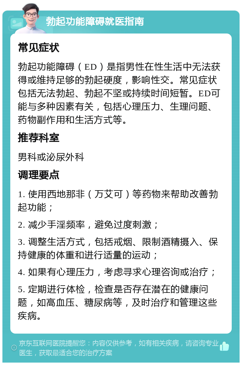 勃起功能障碍就医指南 常见症状 勃起功能障碍（ED）是指男性在性生活中无法获得或维持足够的勃起硬度，影响性交。常见症状包括无法勃起、勃起不坚或持续时间短暂。ED可能与多种因素有关，包括心理压力、生理问题、药物副作用和生活方式等。 推荐科室 男科或泌尿外科 调理要点 1. 使用西地那非（万艾可）等药物来帮助改善勃起功能； 2. 减少手淫频率，避免过度刺激； 3. 调整生活方式，包括戒烟、限制酒精摄入、保持健康的体重和进行适量的运动； 4. 如果有心理压力，考虑寻求心理咨询或治疗； 5. 定期进行体检，检查是否存在潜在的健康问题，如高血压、糖尿病等，及时治疗和管理这些疾病。