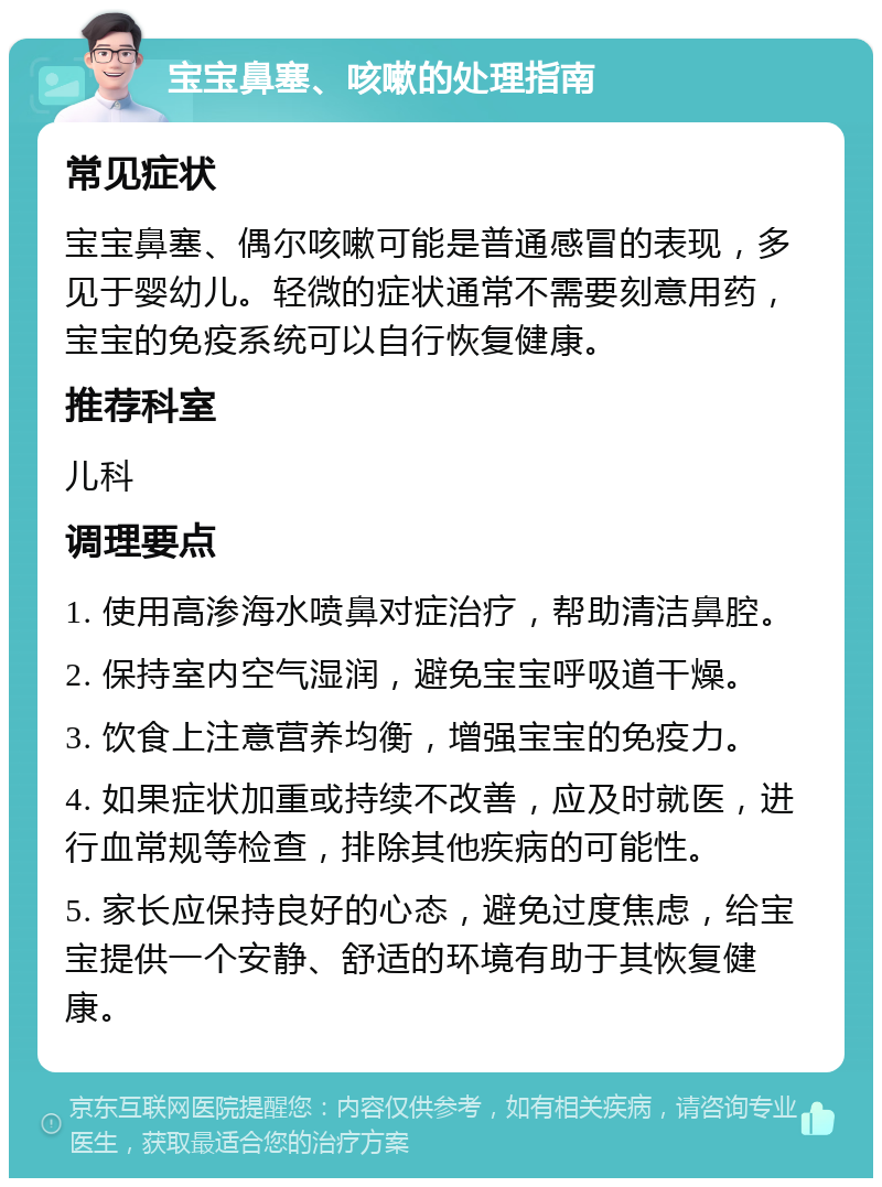 宝宝鼻塞、咳嗽的处理指南 常见症状 宝宝鼻塞、偶尔咳嗽可能是普通感冒的表现，多见于婴幼儿。轻微的症状通常不需要刻意用药，宝宝的免疫系统可以自行恢复健康。 推荐科室 儿科 调理要点 1. 使用高渗海水喷鼻对症治疗，帮助清洁鼻腔。 2. 保持室内空气湿润，避免宝宝呼吸道干燥。 3. 饮食上注意营养均衡，增强宝宝的免疫力。 4. 如果症状加重或持续不改善，应及时就医，进行血常规等检查，排除其他疾病的可能性。 5. 家长应保持良好的心态，避免过度焦虑，给宝宝提供一个安静、舒适的环境有助于其恢复健康。