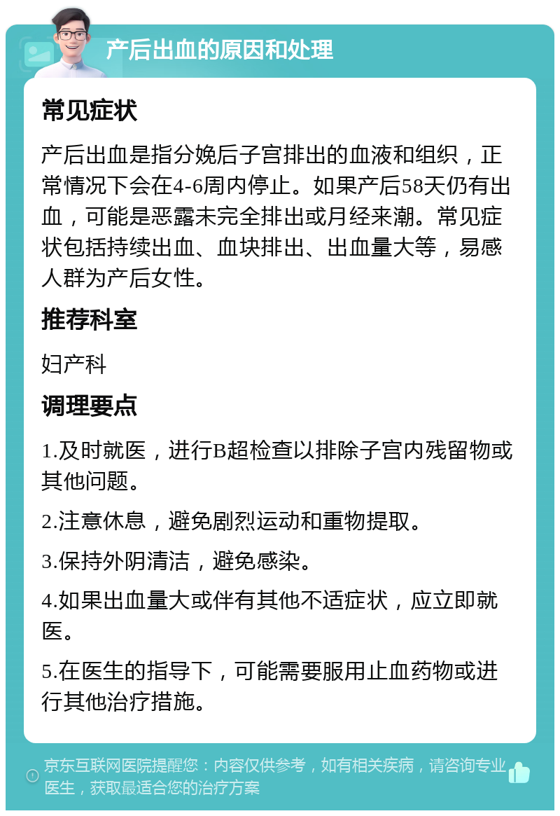 产后出血的原因和处理 常见症状 产后出血是指分娩后子宫排出的血液和组织，正常情况下会在4-6周内停止。如果产后58天仍有出血，可能是恶露未完全排出或月经来潮。常见症状包括持续出血、血块排出、出血量大等，易感人群为产后女性。 推荐科室 妇产科 调理要点 1.及时就医，进行B超检查以排除子宫内残留物或其他问题。 2.注意休息，避免剧烈运动和重物提取。 3.保持外阴清洁，避免感染。 4.如果出血量大或伴有其他不适症状，应立即就医。 5.在医生的指导下，可能需要服用止血药物或进行其他治疗措施。