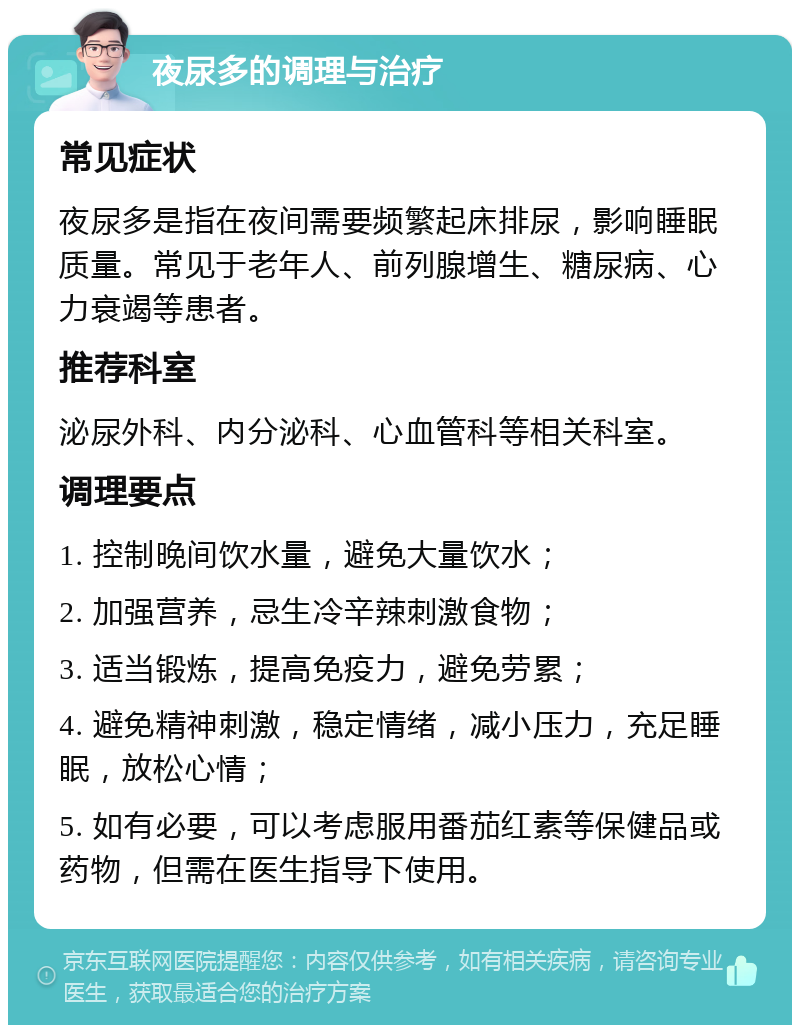 夜尿多的调理与治疗 常见症状 夜尿多是指在夜间需要频繁起床排尿，影响睡眠质量。常见于老年人、前列腺增生、糖尿病、心力衰竭等患者。 推荐科室 泌尿外科、内分泌科、心血管科等相关科室。 调理要点 1. 控制晚间饮水量，避免大量饮水； 2. 加强营养，忌生冷辛辣刺激食物； 3. 适当锻炼，提高免疫力，避免劳累； 4. 避免精神刺激，稳定情绪，减小压力，充足睡眠，放松心情； 5. 如有必要，可以考虑服用番茄红素等保健品或药物，但需在医生指导下使用。