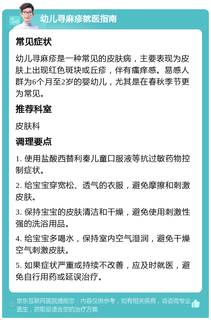 幼儿寻麻疹就医指南 常见症状 幼儿寻麻疹是一种常见的皮肤病，主要表现为皮肤上出现红色斑块或丘疹，伴有瘙痒感。易感人群为6个月至2岁的婴幼儿，尤其是在春秋季节更为常见。 推荐科室 皮肤科 调理要点 1. 使用盐酸西替利秦儿童口服液等抗过敏药物控制症状。 2. 给宝宝穿宽松、透气的衣服，避免摩擦和刺激皮肤。 3. 保持宝宝的皮肤清洁和干燥，避免使用刺激性强的洗浴用品。 4. 给宝宝多喝水，保持室内空气湿润，避免干燥空气刺激皮肤。 5. 如果症状严重或持续不改善，应及时就医，避免自行用药或延误治疗。