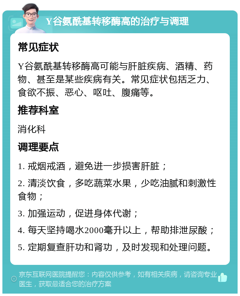 Y谷氨酰基转移酶高的治疗与调理 常见症状 Y谷氨酰基转移酶高可能与肝脏疾病、酒精、药物、甚至是某些疾病有关。常见症状包括乏力、食欲不振、恶心、呕吐、腹痛等。 推荐科室 消化科 调理要点 1. 戒烟戒酒，避免进一步损害肝脏； 2. 清淡饮食，多吃蔬菜水果，少吃油腻和刺激性食物； 3. 加强运动，促进身体代谢； 4. 每天坚持喝水2000毫升以上，帮助排泄尿酸； 5. 定期复查肝功和肾功，及时发现和处理问题。