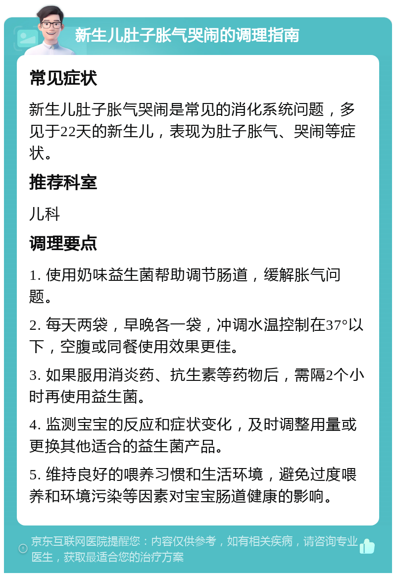 新生儿肚子胀气哭闹的调理指南 常见症状 新生儿肚子胀气哭闹是常见的消化系统问题，多见于22天的新生儿，表现为肚子胀气、哭闹等症状。 推荐科室 儿科 调理要点 1. 使用奶味益生菌帮助调节肠道，缓解胀气问题。 2. 每天两袋，早晚各一袋，冲调水温控制在37°以下，空腹或同餐使用效果更佳。 3. 如果服用消炎药、抗生素等药物后，需隔2个小时再使用益生菌。 4. 监测宝宝的反应和症状变化，及时调整用量或更换其他适合的益生菌产品。 5. 维持良好的喂养习惯和生活环境，避免过度喂养和环境污染等因素对宝宝肠道健康的影响。