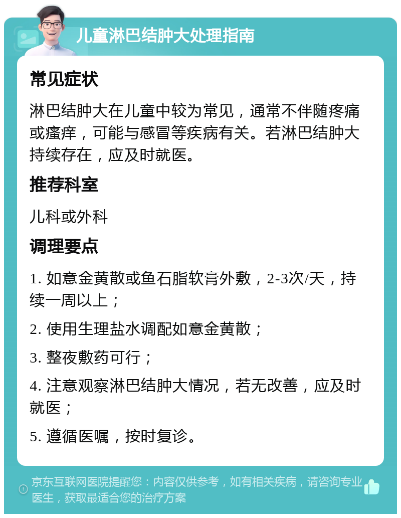 儿童淋巴结肿大处理指南 常见症状 淋巴结肿大在儿童中较为常见，通常不伴随疼痛或瘙痒，可能与感冒等疾病有关。若淋巴结肿大持续存在，应及时就医。 推荐科室 儿科或外科 调理要点 1. 如意金黄散或鱼石脂软膏外敷，2-3次/天，持续一周以上； 2. 使用生理盐水调配如意金黄散； 3. 整夜敷药可行； 4. 注意观察淋巴结肿大情况，若无改善，应及时就医； 5. 遵循医嘱，按时复诊。