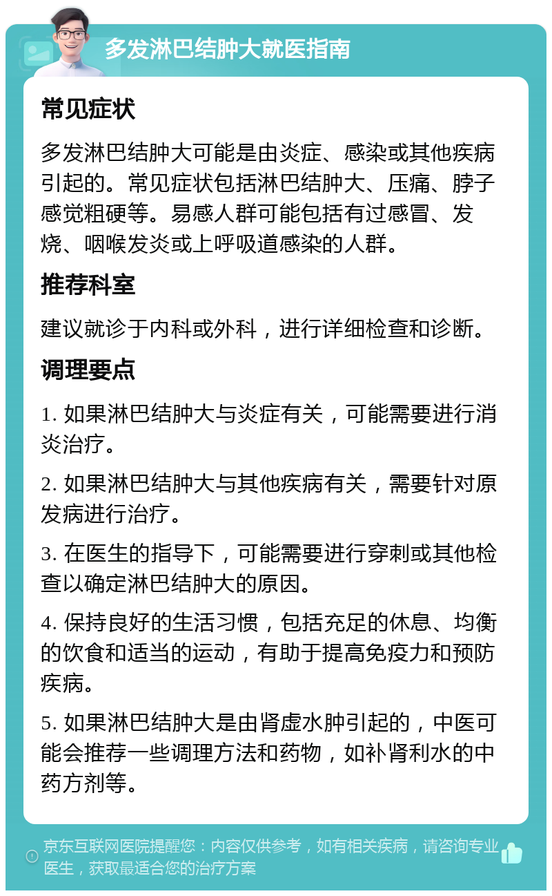 多发淋巴结肿大就医指南 常见症状 多发淋巴结肿大可能是由炎症、感染或其他疾病引起的。常见症状包括淋巴结肿大、压痛、脖子感觉粗硬等。易感人群可能包括有过感冒、发烧、咽喉发炎或上呼吸道感染的人群。 推荐科室 建议就诊于内科或外科，进行详细检查和诊断。 调理要点 1. 如果淋巴结肿大与炎症有关，可能需要进行消炎治疗。 2. 如果淋巴结肿大与其他疾病有关，需要针对原发病进行治疗。 3. 在医生的指导下，可能需要进行穿刺或其他检查以确定淋巴结肿大的原因。 4. 保持良好的生活习惯，包括充足的休息、均衡的饮食和适当的运动，有助于提高免疫力和预防疾病。 5. 如果淋巴结肿大是由肾虚水肿引起的，中医可能会推荐一些调理方法和药物，如补肾利水的中药方剂等。