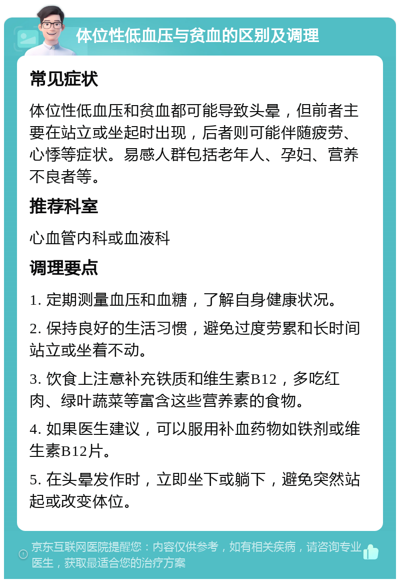 体位性低血压与贫血的区别及调理 常见症状 体位性低血压和贫血都可能导致头晕，但前者主要在站立或坐起时出现，后者则可能伴随疲劳、心悸等症状。易感人群包括老年人、孕妇、营养不良者等。 推荐科室 心血管内科或血液科 调理要点 1. 定期测量血压和血糖，了解自身健康状况。 2. 保持良好的生活习惯，避免过度劳累和长时间站立或坐着不动。 3. 饮食上注意补充铁质和维生素B12，多吃红肉、绿叶蔬菜等富含这些营养素的食物。 4. 如果医生建议，可以服用补血药物如铁剂或维生素B12片。 5. 在头晕发作时，立即坐下或躺下，避免突然站起或改变体位。