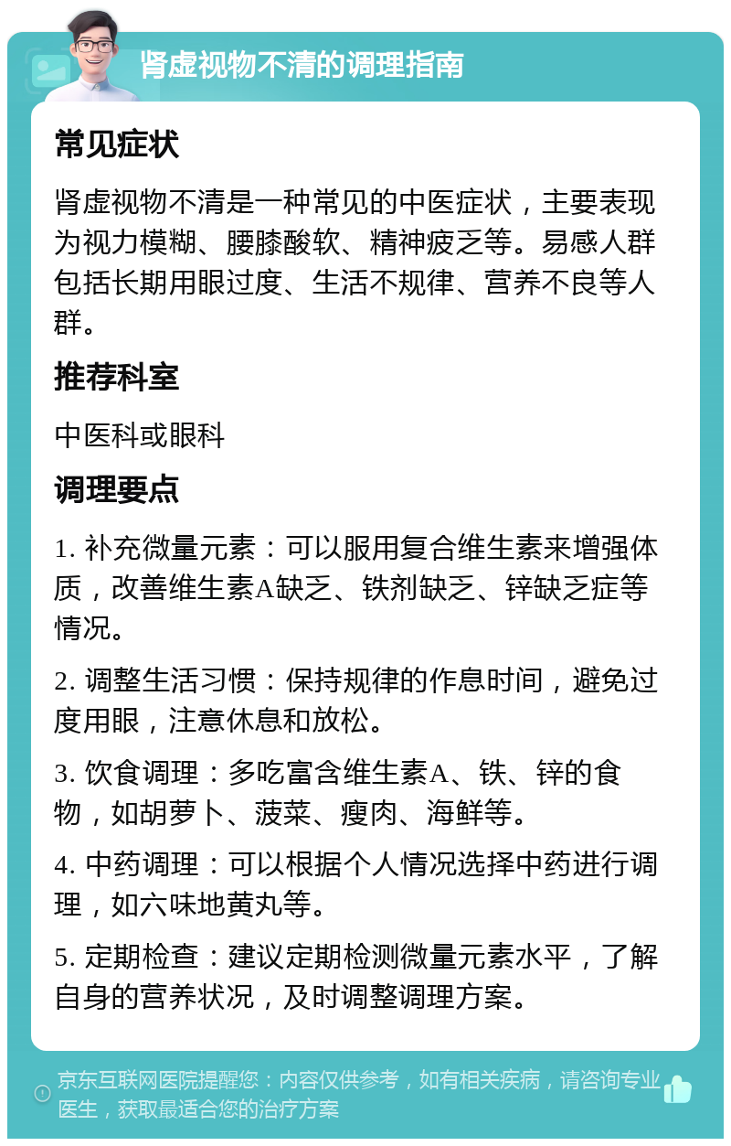 肾虚视物不清的调理指南 常见症状 肾虚视物不清是一种常见的中医症状，主要表现为视力模糊、腰膝酸软、精神疲乏等。易感人群包括长期用眼过度、生活不规律、营养不良等人群。 推荐科室 中医科或眼科 调理要点 1. 补充微量元素：可以服用复合维生素来增强体质，改善维生素A缺乏、铁剂缺乏、锌缺乏症等情况。 2. 调整生活习惯：保持规律的作息时间，避免过度用眼，注意休息和放松。 3. 饮食调理：多吃富含维生素A、铁、锌的食物，如胡萝卜、菠菜、瘦肉、海鲜等。 4. 中药调理：可以根据个人情况选择中药进行调理，如六味地黄丸等。 5. 定期检查：建议定期检测微量元素水平，了解自身的营养状况，及时调整调理方案。