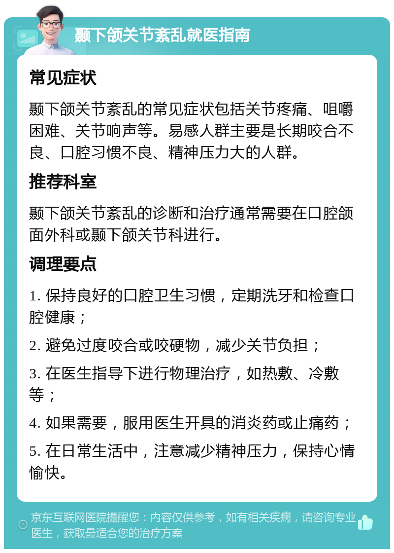 颞下颌关节紊乱就医指南 常见症状 颞下颌关节紊乱的常见症状包括关节疼痛、咀嚼困难、关节响声等。易感人群主要是长期咬合不良、口腔习惯不良、精神压力大的人群。 推荐科室 颞下颌关节紊乱的诊断和治疗通常需要在口腔颌面外科或颞下颌关节科进行。 调理要点 1. 保持良好的口腔卫生习惯，定期洗牙和检查口腔健康； 2. 避免过度咬合或咬硬物，减少关节负担； 3. 在医生指导下进行物理治疗，如热敷、冷敷等； 4. 如果需要，服用医生开具的消炎药或止痛药； 5. 在日常生活中，注意减少精神压力，保持心情愉快。