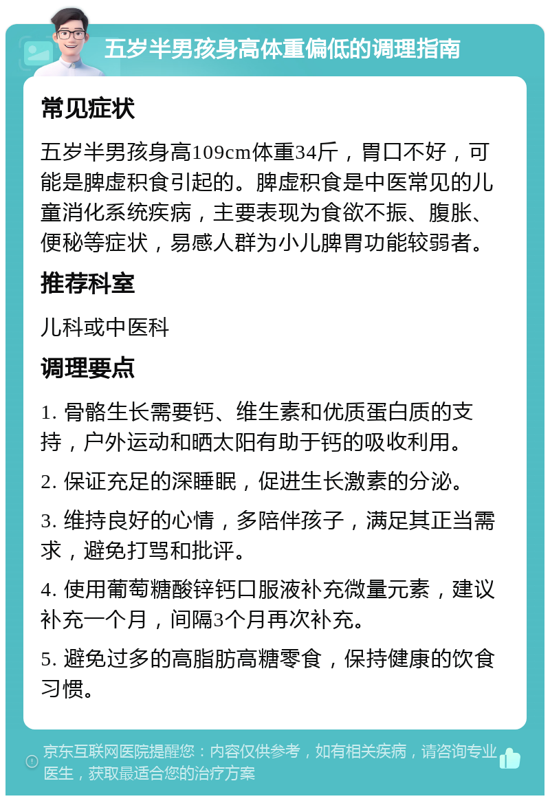 五岁半男孩身高体重偏低的调理指南 常见症状 五岁半男孩身高109cm体重34斤，胃口不好，可能是脾虚积食引起的。脾虚积食是中医常见的儿童消化系统疾病，主要表现为食欲不振、腹胀、便秘等症状，易感人群为小儿脾胃功能较弱者。 推荐科室 儿科或中医科 调理要点 1. 骨骼生长需要钙、维生素和优质蛋白质的支持，户外运动和晒太阳有助于钙的吸收利用。 2. 保证充足的深睡眠，促进生长激素的分泌。 3. 维持良好的心情，多陪伴孩子，满足其正当需求，避免打骂和批评。 4. 使用葡萄糖酸锌钙口服液补充微量元素，建议补充一个月，间隔3个月再次补充。 5. 避免过多的高脂肪高糖零食，保持健康的饮食习惯。