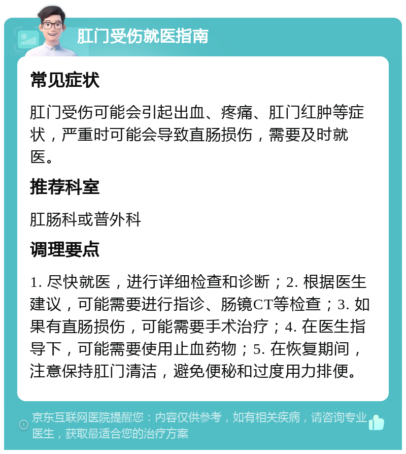 肛门受伤就医指南 常见症状 肛门受伤可能会引起出血、疼痛、肛门红肿等症状，严重时可能会导致直肠损伤，需要及时就医。 推荐科室 肛肠科或普外科 调理要点 1. 尽快就医，进行详细检查和诊断；2. 根据医生建议，可能需要进行指诊、肠镜CT等检查；3. 如果有直肠损伤，可能需要手术治疗；4. 在医生指导下，可能需要使用止血药物；5. 在恢复期间，注意保持肛门清洁，避免便秘和过度用力排便。