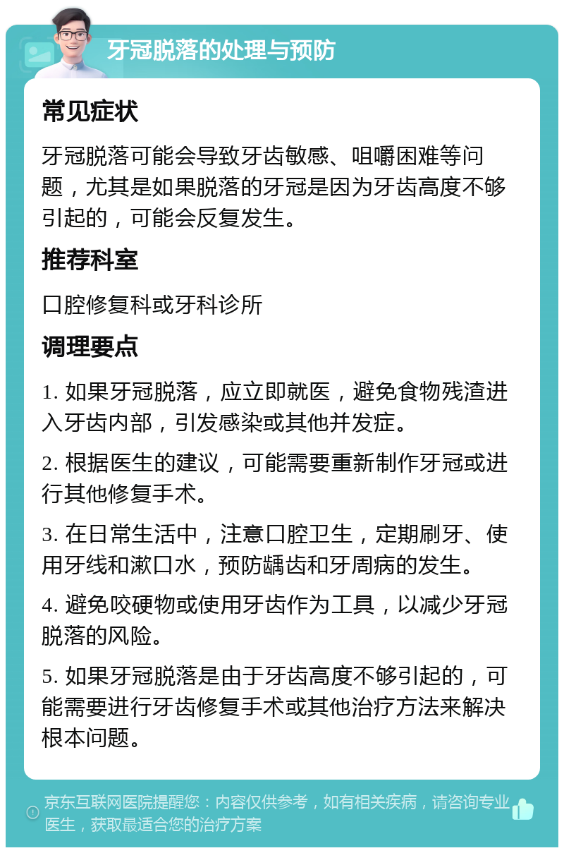 牙冠脱落的处理与预防 常见症状 牙冠脱落可能会导致牙齿敏感、咀嚼困难等问题，尤其是如果脱落的牙冠是因为牙齿高度不够引起的，可能会反复发生。 推荐科室 口腔修复科或牙科诊所 调理要点 1. 如果牙冠脱落，应立即就医，避免食物残渣进入牙齿内部，引发感染或其他并发症。 2. 根据医生的建议，可能需要重新制作牙冠或进行其他修复手术。 3. 在日常生活中，注意口腔卫生，定期刷牙、使用牙线和漱口水，预防龋齿和牙周病的发生。 4. 避免咬硬物或使用牙齿作为工具，以减少牙冠脱落的风险。 5. 如果牙冠脱落是由于牙齿高度不够引起的，可能需要进行牙齿修复手术或其他治疗方法来解决根本问题。