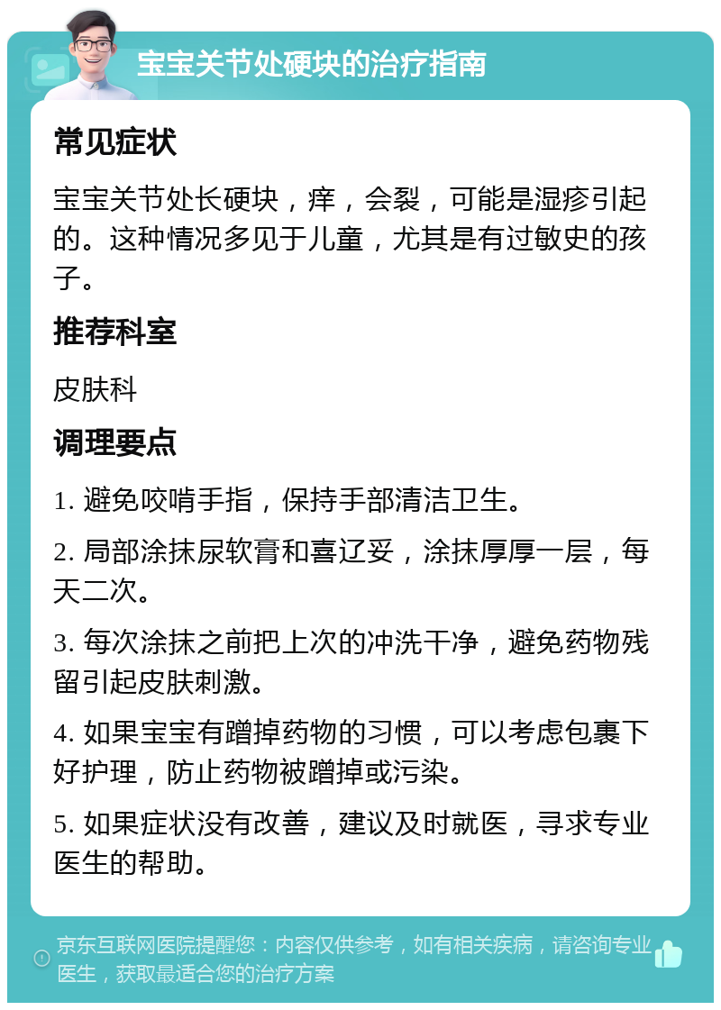 宝宝关节处硬块的治疗指南 常见症状 宝宝关节处长硬块，痒，会裂，可能是湿疹引起的。这种情况多见于儿童，尤其是有过敏史的孩子。 推荐科室 皮肤科 调理要点 1. 避免咬啃手指，保持手部清洁卫生。 2. 局部涂抹尿软膏和喜辽妥，涂抹厚厚一层，每天二次。 3. 每次涂抹之前把上次的冲洗干净，避免药物残留引起皮肤刺激。 4. 如果宝宝有蹭掉药物的习惯，可以考虑包裹下好护理，防止药物被蹭掉或污染。 5. 如果症状没有改善，建议及时就医，寻求专业医生的帮助。