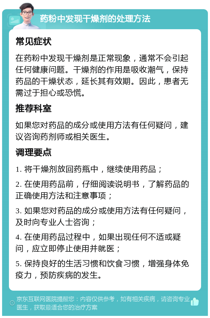 药粉中发现干燥剂的处理方法 常见症状 在药粉中发现干燥剂是正常现象，通常不会引起任何健康问题。干燥剂的作用是吸收潮气，保持药品的干燥状态，延长其有效期。因此，患者无需过于担心或恐慌。 推荐科室 如果您对药品的成分或使用方法有任何疑问，建议咨询药剂师或相关医生。 调理要点 1. 将干燥剂放回药瓶中，继续使用药品； 2. 在使用药品前，仔细阅读说明书，了解药品的正确使用方法和注意事项； 3. 如果您对药品的成分或使用方法有任何疑问，及时向专业人士咨询； 4. 在使用药品过程中，如果出现任何不适或疑问，应立即停止使用并就医； 5. 保持良好的生活习惯和饮食习惯，增强身体免疫力，预防疾病的发生。