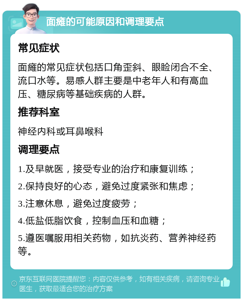 面瘫的可能原因和调理要点 常见症状 面瘫的常见症状包括口角歪斜、眼睑闭合不全、流口水等。易感人群主要是中老年人和有高血压、糖尿病等基础疾病的人群。 推荐科室 神经内科或耳鼻喉科 调理要点 1.及早就医，接受专业的治疗和康复训练； 2.保持良好的心态，避免过度紧张和焦虑； 3.注意休息，避免过度疲劳； 4.低盐低脂饮食，控制血压和血糖； 5.遵医嘱服用相关药物，如抗炎药、营养神经药等。