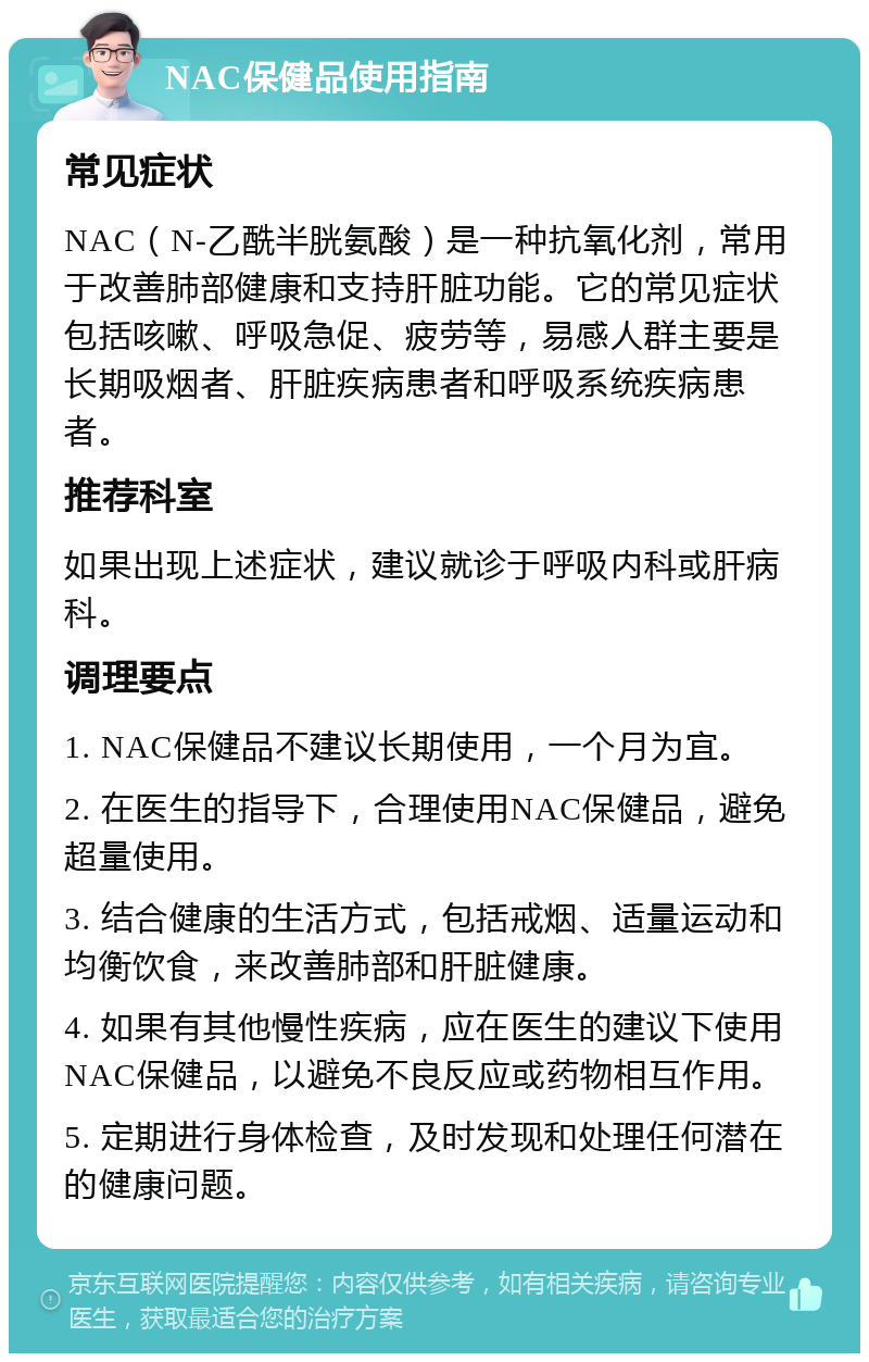 NAC保健品使用指南 常见症状 NAC（N-乙酰半胱氨酸）是一种抗氧化剂，常用于改善肺部健康和支持肝脏功能。它的常见症状包括咳嗽、呼吸急促、疲劳等，易感人群主要是长期吸烟者、肝脏疾病患者和呼吸系统疾病患者。 推荐科室 如果出现上述症状，建议就诊于呼吸内科或肝病科。 调理要点 1. NAC保健品不建议长期使用，一个月为宜。 2. 在医生的指导下，合理使用NAC保健品，避免超量使用。 3. 结合健康的生活方式，包括戒烟、适量运动和均衡饮食，来改善肺部和肝脏健康。 4. 如果有其他慢性疾病，应在医生的建议下使用NAC保健品，以避免不良反应或药物相互作用。 5. 定期进行身体检查，及时发现和处理任何潜在的健康问题。