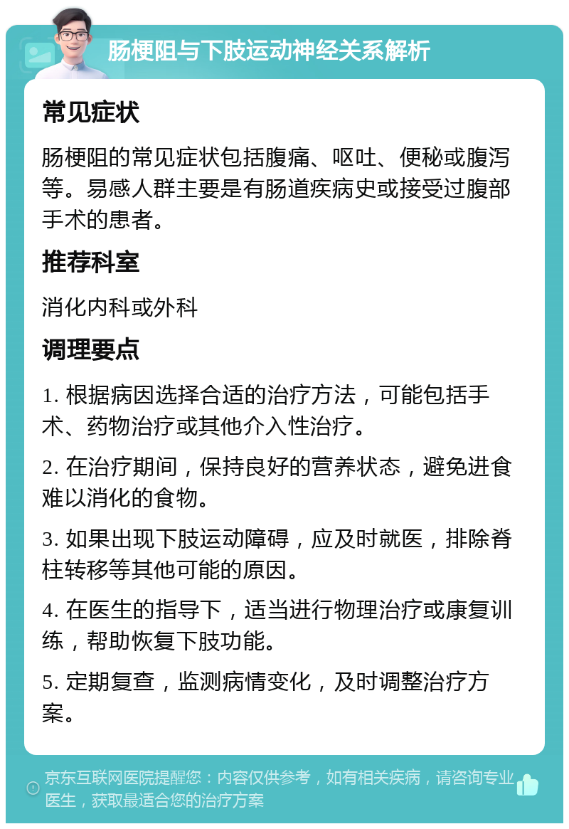 肠梗阻与下肢运动神经关系解析 常见症状 肠梗阻的常见症状包括腹痛、呕吐、便秘或腹泻等。易感人群主要是有肠道疾病史或接受过腹部手术的患者。 推荐科室 消化内科或外科 调理要点 1. 根据病因选择合适的治疗方法，可能包括手术、药物治疗或其他介入性治疗。 2. 在治疗期间，保持良好的营养状态，避免进食难以消化的食物。 3. 如果出现下肢运动障碍，应及时就医，排除脊柱转移等其他可能的原因。 4. 在医生的指导下，适当进行物理治疗或康复训练，帮助恢复下肢功能。 5. 定期复查，监测病情变化，及时调整治疗方案。