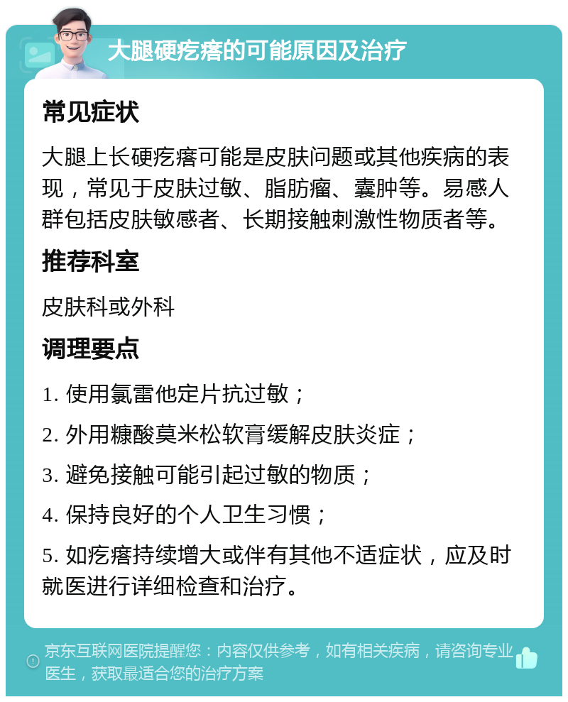 大腿硬疙瘩的可能原因及治疗 常见症状 大腿上长硬疙瘩可能是皮肤问题或其他疾病的表现，常见于皮肤过敏、脂肪瘤、囊肿等。易感人群包括皮肤敏感者、长期接触刺激性物质者等。 推荐科室 皮肤科或外科 调理要点 1. 使用氯雷他定片抗过敏； 2. 外用糠酸莫米松软膏缓解皮肤炎症； 3. 避免接触可能引起过敏的物质； 4. 保持良好的个人卫生习惯； 5. 如疙瘩持续增大或伴有其他不适症状，应及时就医进行详细检查和治疗。