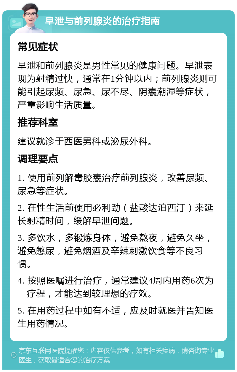 早泄与前列腺炎的治疗指南 常见症状 早泄和前列腺炎是男性常见的健康问题。早泄表现为射精过快，通常在1分钟以内；前列腺炎则可能引起尿频、尿急、尿不尽、阴囊潮湿等症状，严重影响生活质量。 推荐科室 建议就诊于西医男科或泌尿外科。 调理要点 1. 使用前列解毒胶囊治疗前列腺炎，改善尿频、尿急等症状。 2. 在性生活前使用必利劲（盐酸达泊西汀）来延长射精时间，缓解早泄问题。 3. 多饮水，多锻炼身体，避免熬夜，避免久坐，避免憋尿，避免烟酒及辛辣刺激饮食等不良习惯。 4. 按照医嘱进行治疗，通常建议4周内用药6次为一疗程，才能达到较理想的疗效。 5. 在用药过程中如有不适，应及时就医并告知医生用药情况。