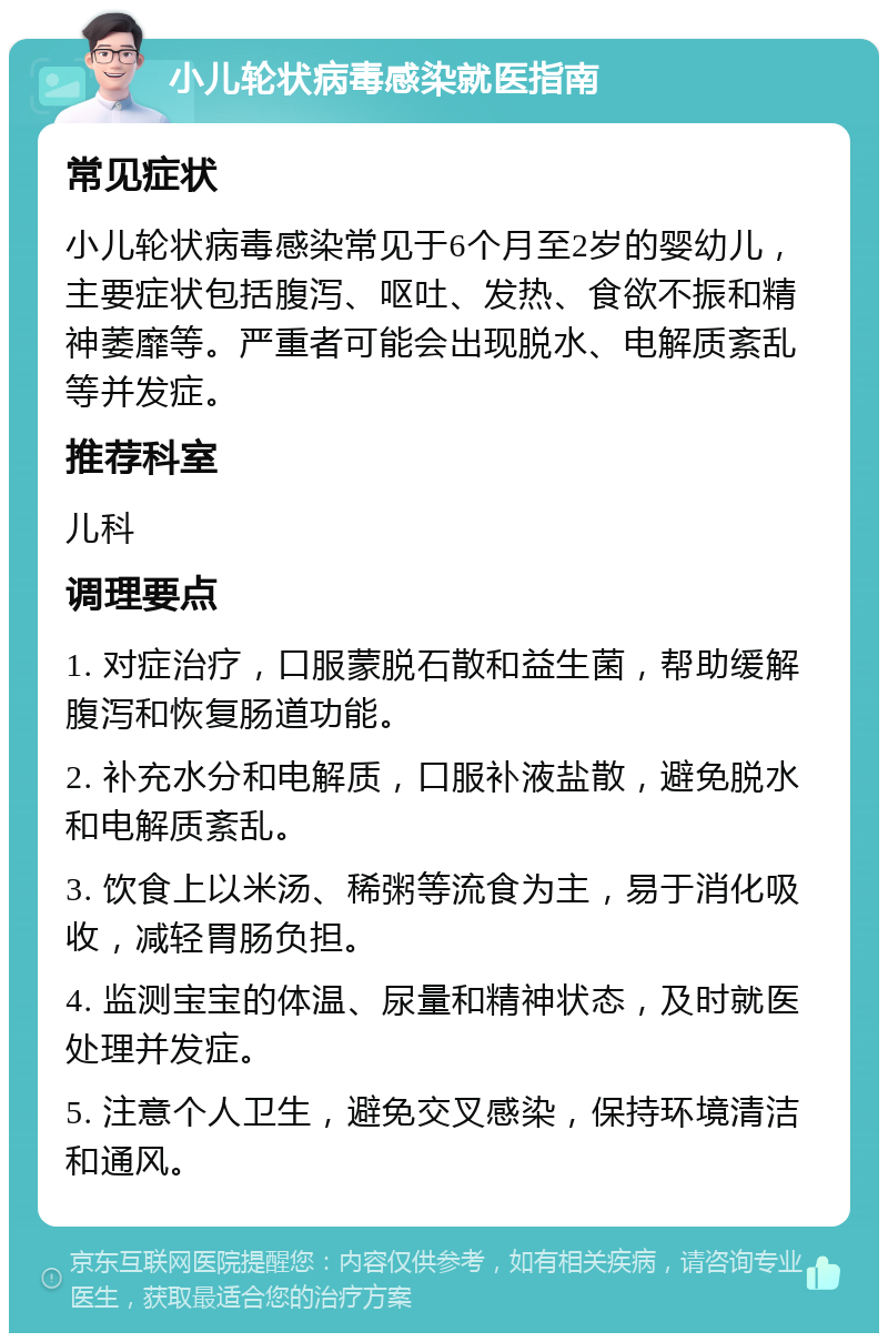 小儿轮状病毒感染就医指南 常见症状 小儿轮状病毒感染常见于6个月至2岁的婴幼儿，主要症状包括腹泻、呕吐、发热、食欲不振和精神萎靡等。严重者可能会出现脱水、电解质紊乱等并发症。 推荐科室 儿科 调理要点 1. 对症治疗，口服蒙脱石散和益生菌，帮助缓解腹泻和恢复肠道功能。 2. 补充水分和电解质，口服补液盐散，避免脱水和电解质紊乱。 3. 饮食上以米汤、稀粥等流食为主，易于消化吸收，减轻胃肠负担。 4. 监测宝宝的体温、尿量和精神状态，及时就医处理并发症。 5. 注意个人卫生，避免交叉感染，保持环境清洁和通风。