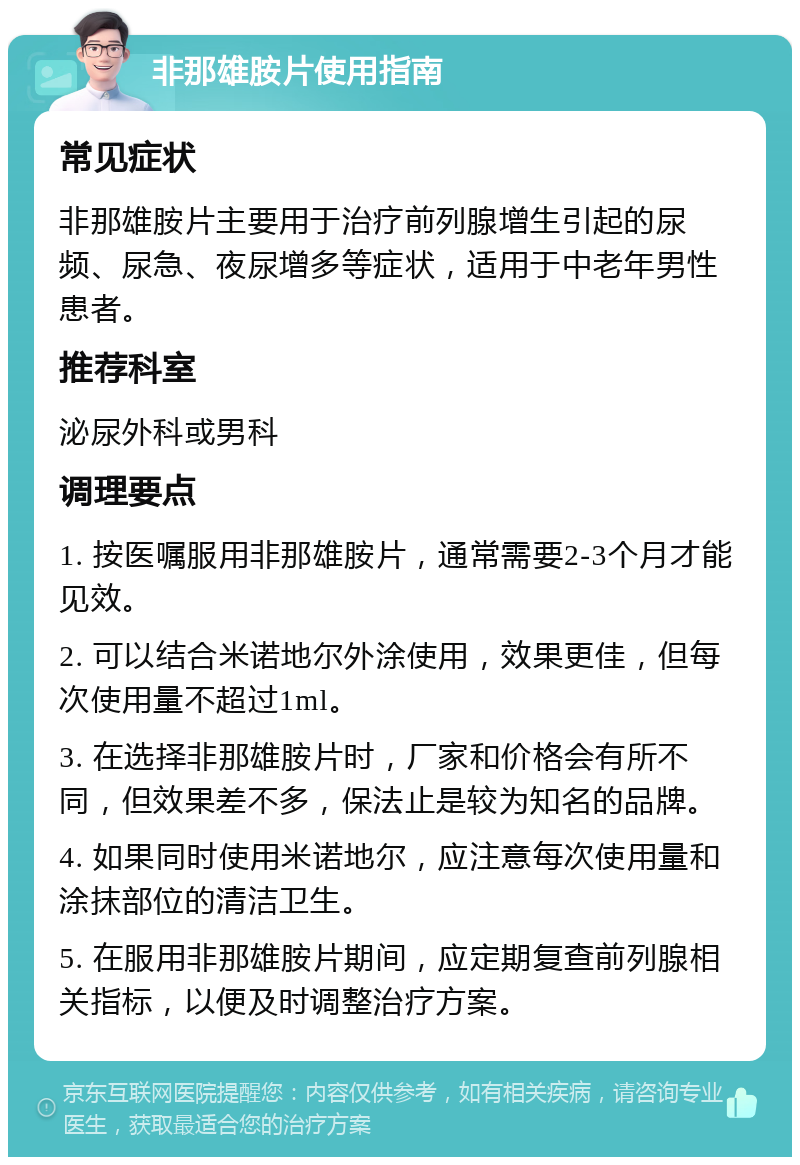 非那雄胺片使用指南 常见症状 非那雄胺片主要用于治疗前列腺增生引起的尿频、尿急、夜尿增多等症状，适用于中老年男性患者。 推荐科室 泌尿外科或男科 调理要点 1. 按医嘱服用非那雄胺片，通常需要2-3个月才能见效。 2. 可以结合米诺地尔外涂使用，效果更佳，但每次使用量不超过1ml。 3. 在选择非那雄胺片时，厂家和价格会有所不同，但效果差不多，保法止是较为知名的品牌。 4. 如果同时使用米诺地尔，应注意每次使用量和涂抹部位的清洁卫生。 5. 在服用非那雄胺片期间，应定期复查前列腺相关指标，以便及时调整治疗方案。