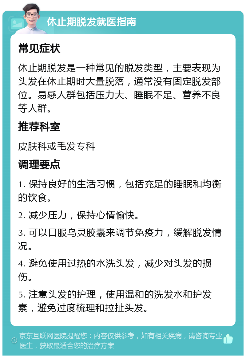 休止期脱发就医指南 常见症状 休止期脱发是一种常见的脱发类型，主要表现为头发在休止期时大量脱落，通常没有固定脱发部位。易感人群包括压力大、睡眠不足、营养不良等人群。 推荐科室 皮肤科或毛发专科 调理要点 1. 保持良好的生活习惯，包括充足的睡眠和均衡的饮食。 2. 减少压力，保持心情愉快。 3. 可以口服乌灵胶囊来调节免疫力，缓解脱发情况。 4. 避免使用过热的水洗头发，减少对头发的损伤。 5. 注意头发的护理，使用温和的洗发水和护发素，避免过度梳理和拉扯头发。