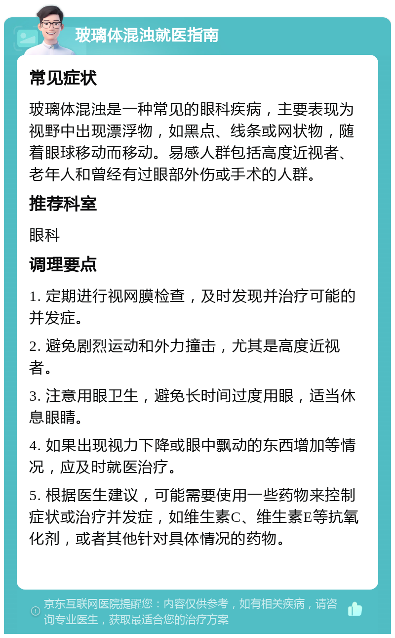 玻璃体混浊就医指南 常见症状 玻璃体混浊是一种常见的眼科疾病，主要表现为视野中出现漂浮物，如黑点、线条或网状物，随着眼球移动而移动。易感人群包括高度近视者、老年人和曾经有过眼部外伤或手术的人群。 推荐科室 眼科 调理要点 1. 定期进行视网膜检查，及时发现并治疗可能的并发症。 2. 避免剧烈运动和外力撞击，尤其是高度近视者。 3. 注意用眼卫生，避免长时间过度用眼，适当休息眼睛。 4. 如果出现视力下降或眼中飘动的东西增加等情况，应及时就医治疗。 5. 根据医生建议，可能需要使用一些药物来控制症状或治疗并发症，如维生素C、维生素E等抗氧化剂，或者其他针对具体情况的药物。